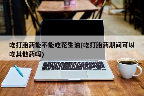 堕胎药咨询购买吃打胎药能不能吃花生油(吃打胎药期间可以吃其他药吗)