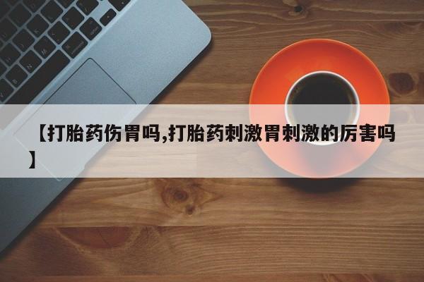 堕胎药咨询购买【打胎药伤胃吗,打胎药刺激胃刺激的厉害吗】