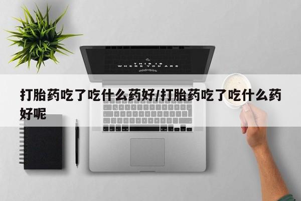 堕胎药咨询购买打胎药吃了吃什么药好/打胎药吃了吃什么药好呢