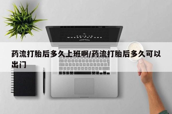 堕胎药咨询购买药流打胎后多久上班啊/药流打胎后多久可以出门