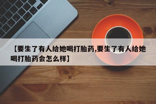 堕胎药咨询购买【要生了有人给她喝打胎药,要生了有人给她喝打胎药会怎么样】