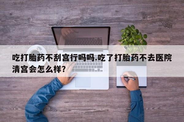 堕胎药咨询购买吃打胎药不刮宫行吗吗.吃了打胎药不去医院清宫会怎么样？