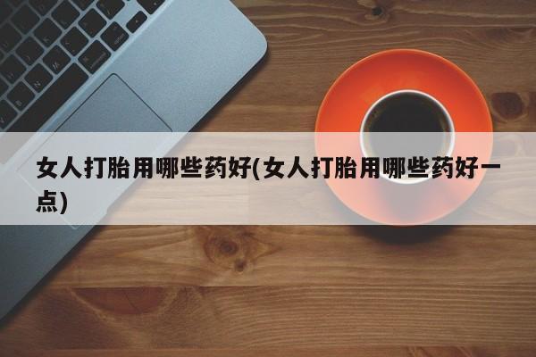 堕胎药咨询购买女人打胎用哪些药好(女人打胎用哪些药好一点)