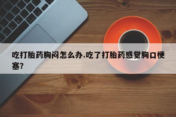 堕胎药咨询购买吃打胎药胸闷怎么办.吃了打胎药感觉胸口梗塞？
