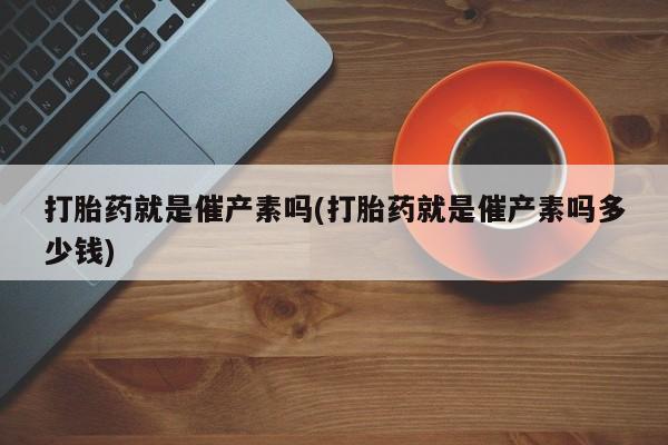 堕胎药咨询购买打胎药就是催产素吗(打胎药就是催产素吗多少钱)