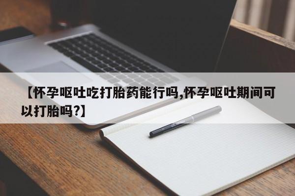 堕胎药咨询购买【怀孕呕吐吃打胎药能行吗,怀孕呕吐期间可以打胎吗?】