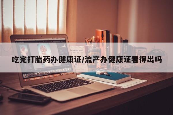 堕胎药咨询购买吃完打胎药办健康证/流产办健康证看得出吗