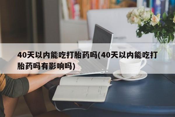 堕胎药咨询购买40天以内能吃打胎药吗(40天以内能吃打胎药吗有影响吗)
