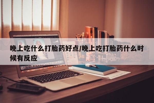 堕胎药咨询购买晚上吃什么打胎药好点/晚上吃打胎药什么时候有反应