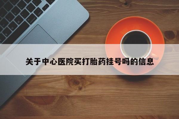 堕胎药咨询购买关于中心医院买打胎药挂号吗的信息