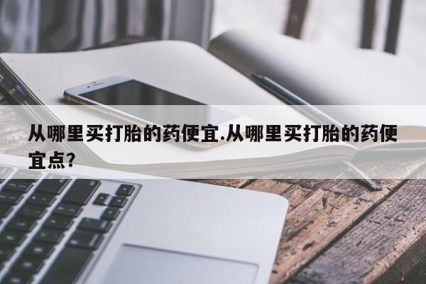 堕胎药咨询购买从哪里买打胎的药便宜.从哪里买打胎的药便宜点？