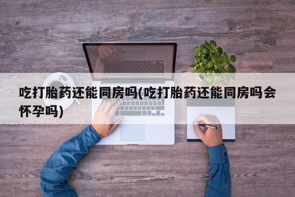 堕胎药咨询购买吃打胎药还能同房吗(吃打胎药还能同房吗会怀孕吗)
