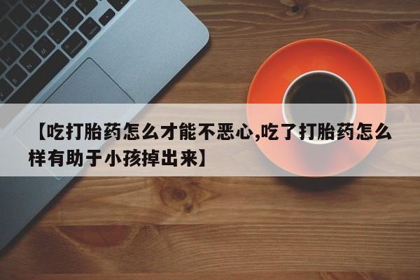 堕胎药咨询购买【吃打胎药怎么才能不恶心,吃了打胎药怎么样有助于小孩掉出来】