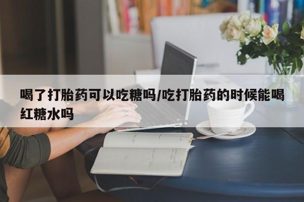 堕胎药咨询购买喝了打胎药可以吃糖吗/吃打胎药的时候能喝红糖水吗
