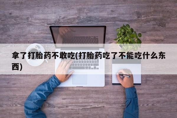 堕胎药咨询购买拿了打胎药不敢吃(打胎药吃了不能吃什么东西)