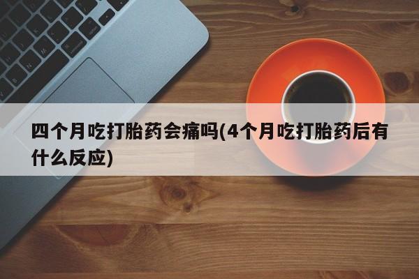 堕胎药咨询购买四个月吃打胎药会痛吗(4个月吃打胎药后有什么反应)