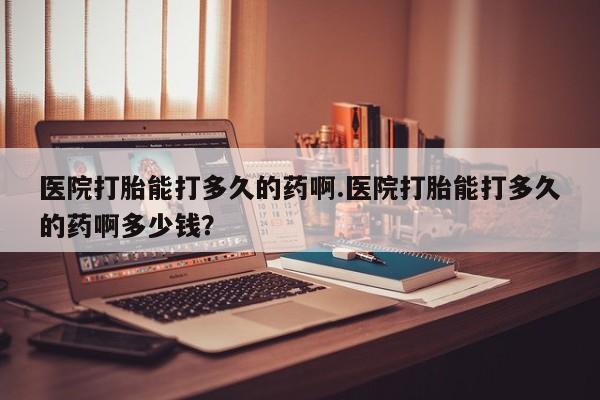 堕胎药咨询购买医院打胎能打多久的药啊.医院打胎能打多久的药啊多少钱？