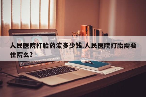 堕胎药咨询购买人民医院打胎药流多少钱.人民医院打胎需要住院么？