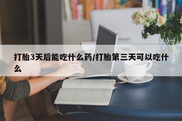 堕胎药咨询购买打胎3天后能吃什么药/打胎第三天可以吃什么