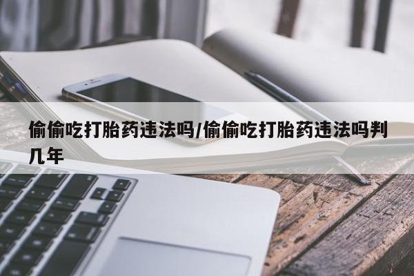 堕胎药咨询购买偷偷吃打胎药违法吗/偷偷吃打胎药违法吗判几年