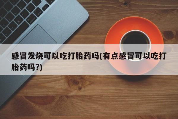 堕胎药咨询购买感冒发烧可以吃打胎药吗(有点感冒可以吃打胎药吗?)