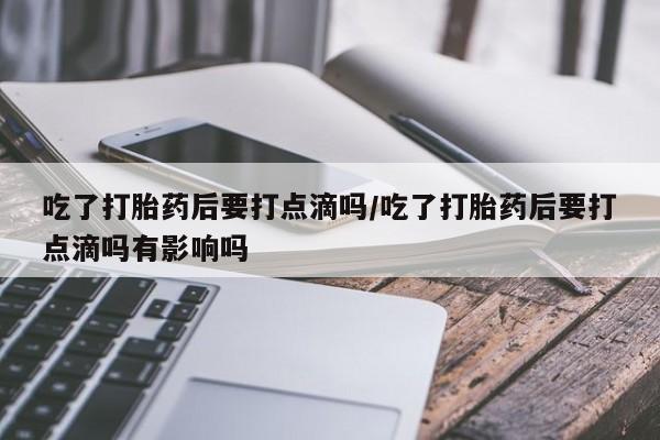 堕胎药咨询购买吃了打胎药后要打点滴吗/吃了打胎药后要打点滴吗有影响吗