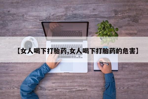 堕胎药咨询购买【女人喝下打胎药,女人喝下打胎药的危害】