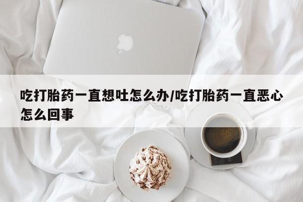 堕胎药咨询购买吃打胎药一直想吐怎么办/吃打胎药一直恶心怎么回事