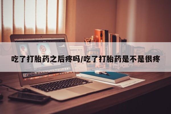 堕胎药咨询购买吃了打胎药之后疼吗/吃了打胎药是不是很疼