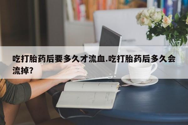 堕胎药咨询购买吃打胎药后要多久才流血.吃打胎药后多久会流掉？