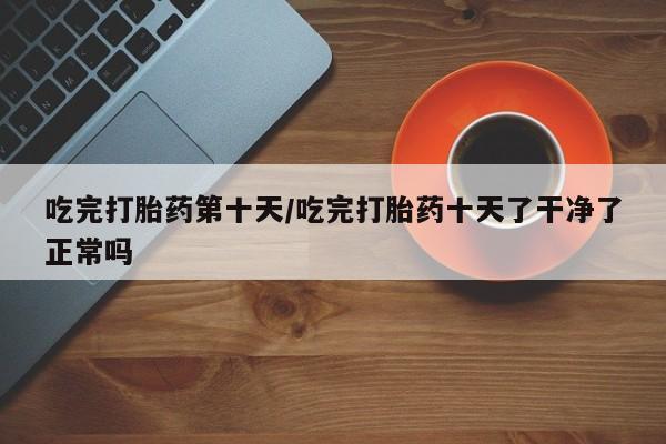 堕胎药咨询购买吃完打胎药第十天/吃完打胎药十天了干净了正常吗