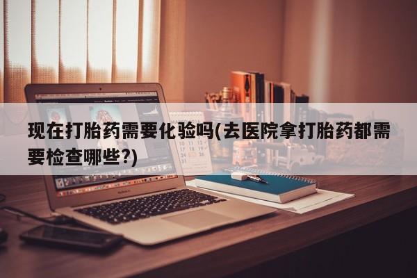 堕胎药咨询购买现在打胎药需要化验吗(去医院拿打胎药都需要检查哪些?)
