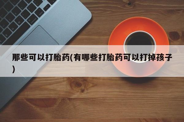 堕胎药咨询购买那些可以打胎药(有哪些打胎药可以打掉孩子)
