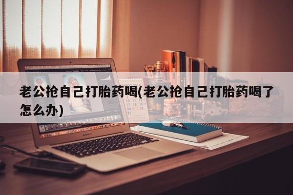 堕胎药咨询购买老公抢自己打胎药喝(老公抢自己打胎药喝了怎么办)