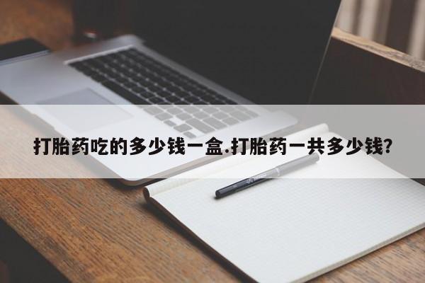 堕胎药咨询购买打胎药吃的多少钱一盒.打胎药一共多少钱？