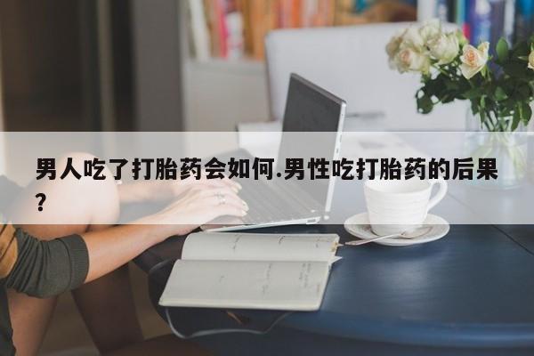 堕胎药咨询购买男人吃了打胎药会如何.男性吃打胎药的后果？