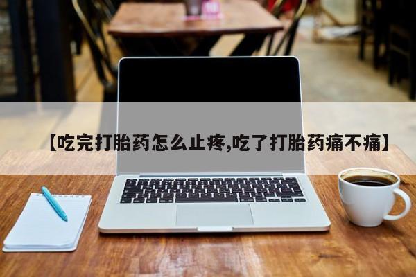 堕胎药咨询购买【吃完打胎药怎么止疼,吃了打胎药痛不痛】