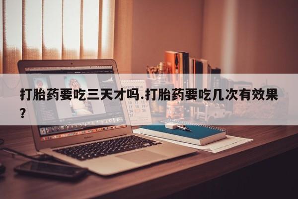 堕胎药咨询购买打胎药要吃三天才吗.打胎药要吃几次有效果？