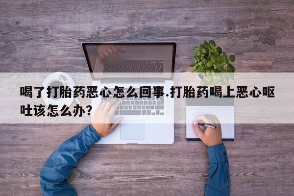 堕胎药咨询购买喝了打胎药恶心怎么回事.打胎药喝上恶心呕吐该怎么办？