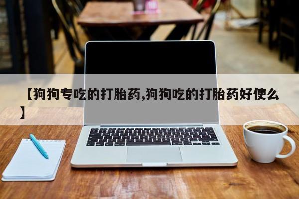 堕胎药咨询购买【狗狗专吃的打胎药,狗狗吃的打胎药好使么】