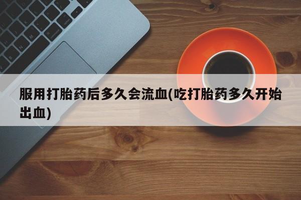 堕胎药咨询购买服用打胎药后多久会流血(吃打胎药多久开始出血)