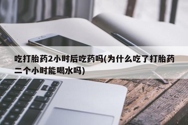 堕胎药咨询购买吃打胎药2小时后吃药吗(为什么吃了打胎药二个小时能喝水吗)