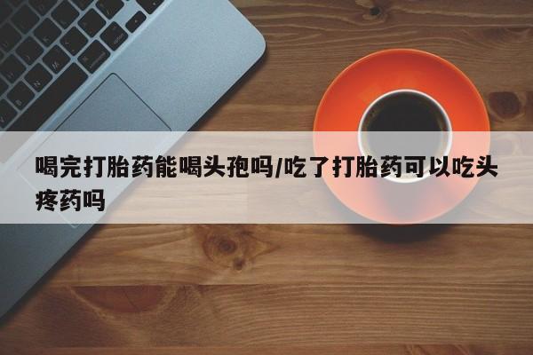 堕胎药咨询购买喝完打胎药能喝头孢吗/吃了打胎药可以吃头疼药吗