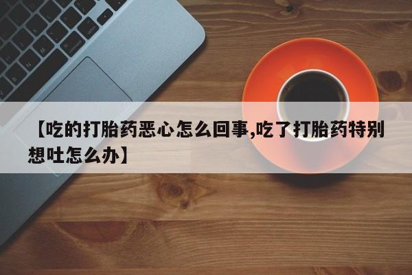 堕胎药咨询购买【吃的打胎药恶心怎么回事,吃了打胎药特别想吐怎么办】