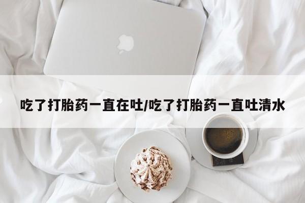 堕胎药咨询购买吃了打胎药一直在吐/吃了打胎药一直吐清水