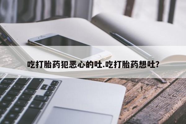 堕胎药咨询购买吃打胎药犯恶心的吐.吃打胎药想吐？