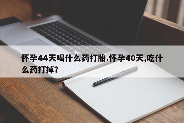 堕胎药咨询购买怀孕44天喝什么药打胎.怀孕40天,吃什么药打掉？