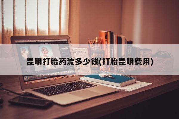 堕胎药咨询购买昆明打胎药流多少钱(打胎昆明费用)