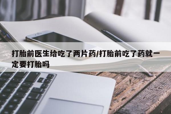 堕胎药咨询购买打胎前医生给吃了两片药/打胎前吃了药就一定要打胎吗