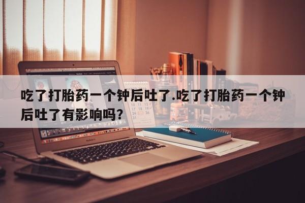 堕胎药咨询购买吃了打胎药一个钟后吐了.吃了打胎药一个钟后吐了有影响吗？